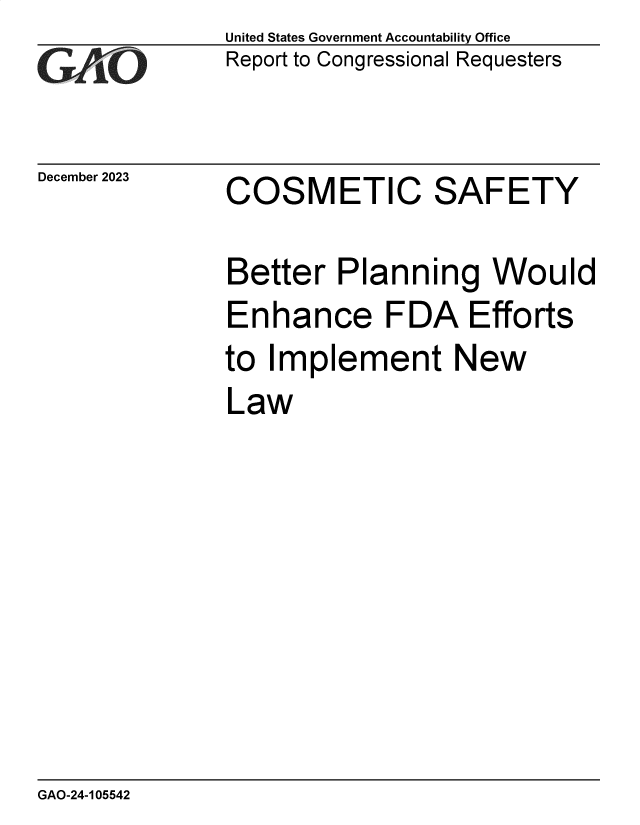 handle is hein.gao/gaopom0001 and id is 1 raw text is: United States Government Accountability Office
Report to Congressional Requesters


December 2023


COSMETIC SAFETY


Better   Planning Would
Enhance FDA Efforts
to Implement New
Law


GAO-24-105542


