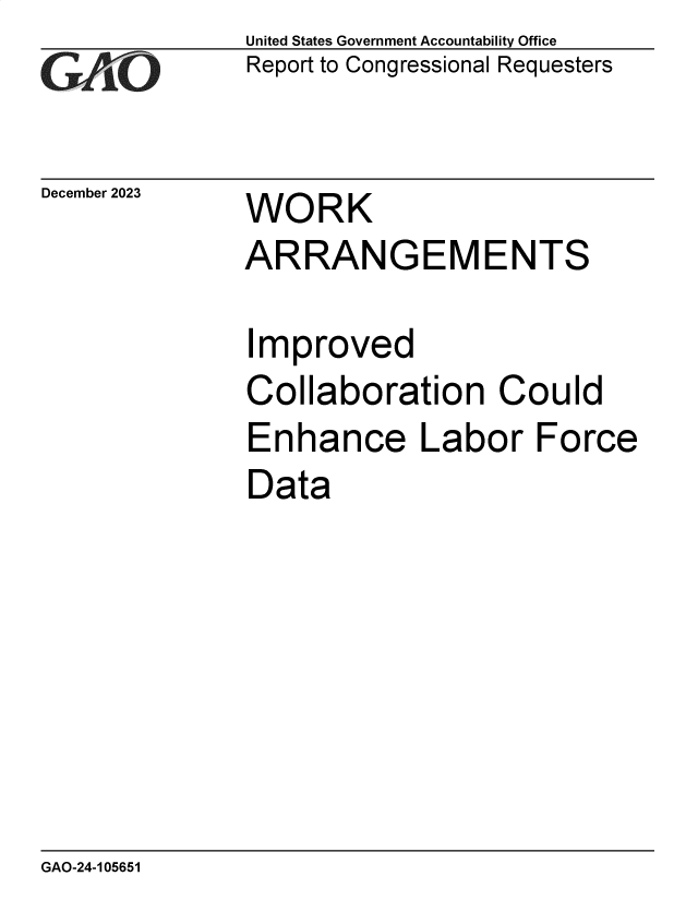 handle is hein.gao/gaoppj0001 and id is 1 raw text is: United States Government Accountability Office
Report to Congressional Requesters


December 2023


WORK


ARRANGEMENTS

Improved
Collaboration Could
Enhance Labor Force
Data


GAO-24-105651


_., . -



