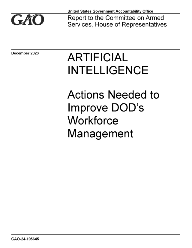 handle is hein.gao/gaoppp0001 and id is 1 raw text is: United States Government Accountability Office
Report to the Committee on Armed
Services, House of Representatives


December 2023


ARTIFICIAL


INTELLIGENCE

Actions Needed to
Improve DOD's
Workforce
Management


GAO-24-105645


