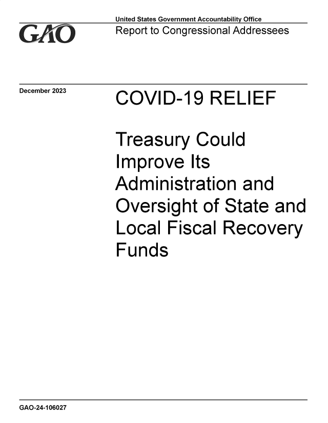handle is hein.gao/gaoppr0001 and id is 1 raw text is:               United States Government Accountability Office
              Report to Congressional Addressees


December 2023 COVID-19 RELIEF

              Treasury Could
              Improve Its
              Administration and
              Oversight of State and
              Local   Fiscal  Recovery
              Funds


GAO-24-106027



