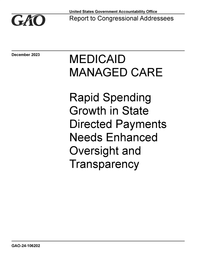 handle is hein.gao/gaoppt0001 and id is 1 raw text is: United States Government Accountability Office
Report to Congressional Addressees


December 2023


MEDICAID
MANAGED CARE


Rapid   Spending
Growth   in State
Directed   Payments
Needs Enhanced
Oversight   and
Transparency


GAO-24-106202


