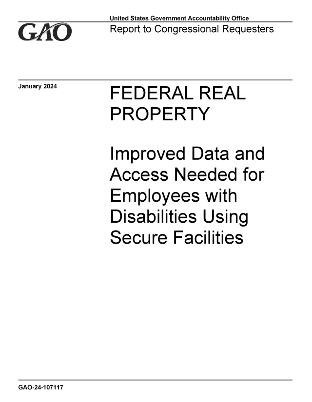handle is hein.gao/gaoprz0001 and id is 1 raw text is: United States Government Accountability Office
Report to Congressional Requesters


January 2024


FEDERAL REAL
PROPERTY


Improved Data and
Access Needed for
Employees with
Disabilities  Using
Secure Facilities


GAO-24-107117


