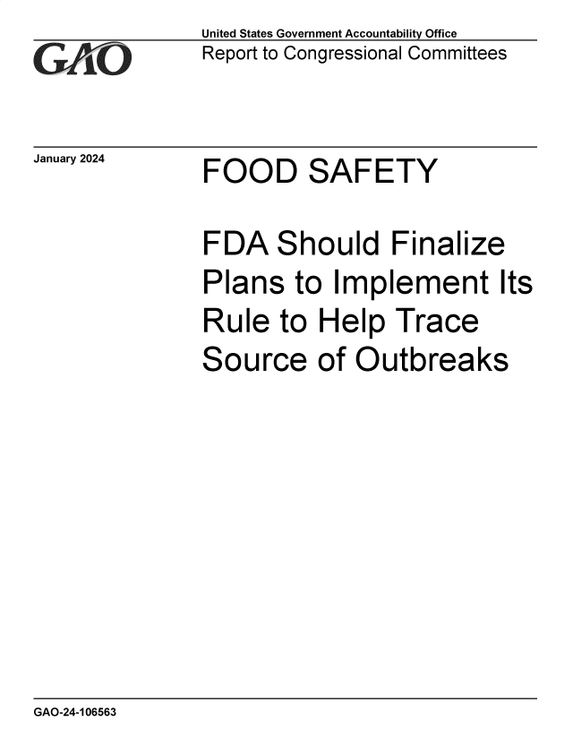 handle is hein.gao/gaoptb0001 and id is 1 raw text is: United States Government Accountability Office
Report to Congressional Committees


January 2024


FOOD SAFETY


FDA Should Finalize

Plans   to  Implement Its

Rule   to Help   Trace

Source of Outbreaks


GAO-24-106563


-$., , _
  .: r


