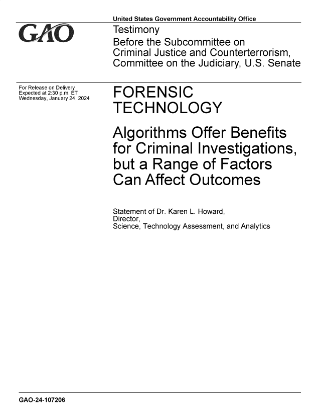 handle is hein.gao/gaoptq0001 and id is 1 raw text is: United States Government Accountability Office
Testimony
Before the Subcommittee on
Criminal Justice and Counterterrorism,
Committee  on the Judiciary, U.S. Senate


For Release on Delivery
Expected at 2:30 p.m. ET
Wednesday, January 24, 2024


FORENSIC
TECHNOLOGY


Algorithms Offer Benefits
for  Criminal Investigations,
but  a  Range of Factors
Can   Affect   Outcomes

Statement of Dr. Karen L. Howard,
Director,
Science, Technology Assessment, and Analytics


GAO-24-107206


