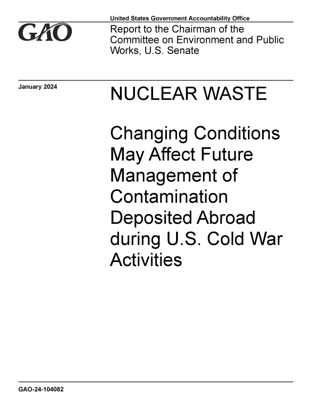 handle is hein.gao/gaopur0001 and id is 1 raw text is: United States Government Accountability Office
Report to the Chairman of the
Committee on Environment and Public
Works, U.S. Senate


January 2024


NUCLEAR WASTE


Changing Conditions
May   Affect  Future
Management of
Contamination
Deposited Abroad
during   U.S.  Cold  War
Activities


GAO-24-104082


