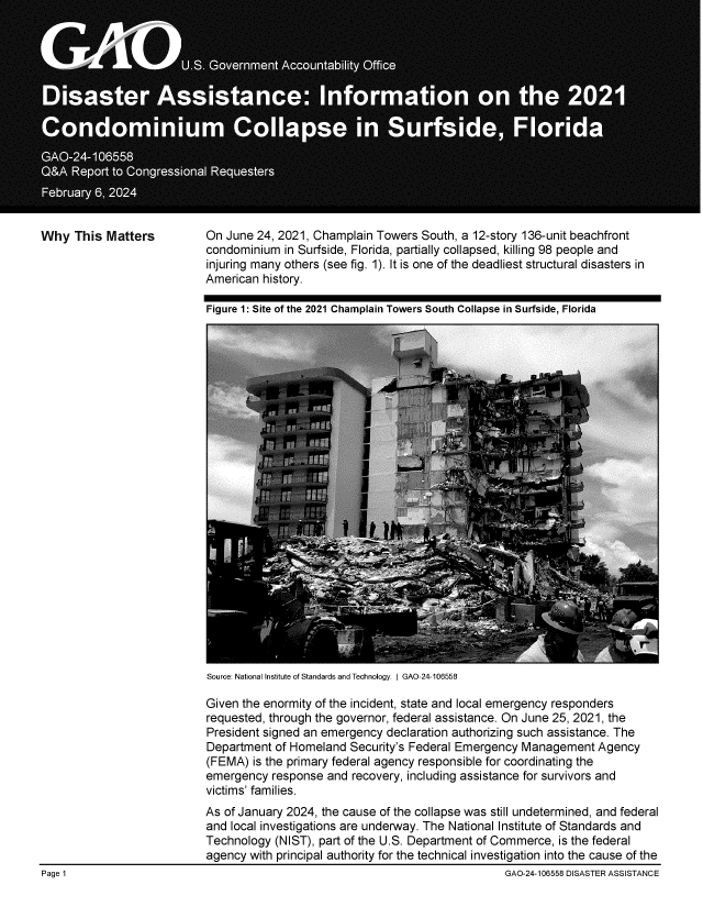 handle is hein.gao/gaopvg0001 and id is 1 raw text is: 















Why   This Matters


On  June 24, 2021, Champlain Towers  South, a 12-story 136-unit beachfront
condominium   in Surfside, Florida, partially collapsed, killing 98 people and
injuring many others (see fig. 1). It is one of the deadliest structural disasters in
American  history.

Figure 1: Site of the 2021 Champlain Towers South Collapse in Surfside, Florida


Source: National Institute of Standards and Technology. I GAO-24-106558


Given the enormity of the incident, state and local emergency responders
requested, through the governor, federal assistance. On June 25, 2021, the
President signed an emergency  declaration authorizing such assistance. The
Department  of Homeland  Security's Federal Emergency Management   Agency
(FEMA)  is the primary federal agency responsible for coordinating the
emergency  response  and recovery, including assistance for survivors and
victims' families.
As of January 2024, the cause of the collapse was still undetermined, and federal
and local investigations are underway. The National Institute of Standards and
Technology  (NIST), part of the U.S. Department of Commerce, is the federal
agency  with principal authority for the technical investigation into the cause of the


Page 1


GAO-24-106558 DISASTER ASSISTANCE


