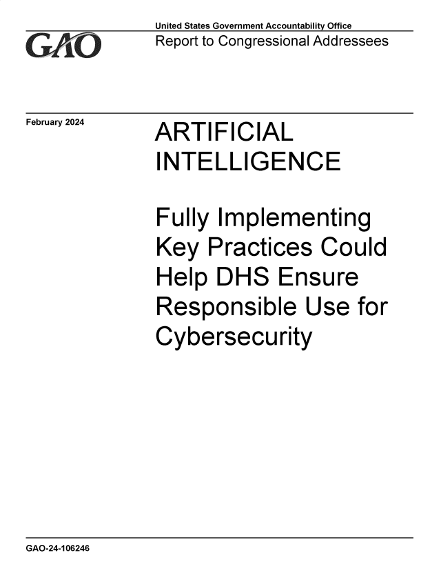 handle is hein.gao/gaopvp0001 and id is 1 raw text is: United States Government Accountability Office
Report to Congressional Addressees


February 2024


ARTIFICIAL


INTELLIGENCE

Fully  Implementing
Key   Practices   Could
Help   DHS   Ensure
Responsible Use for
Cybersecurity


GAO-24-106246



