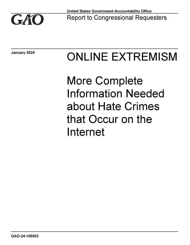handle is hein.gao/gaopwb0001 and id is 1 raw text is: United States Government Accountability Office
Report to Congressional Requesters


January 2024


ONLINE EXTREMISM


More   Complete
Information Needed
about   Hate   Crimes
that  Occur   on  the
Internet


GAO-24-105553


