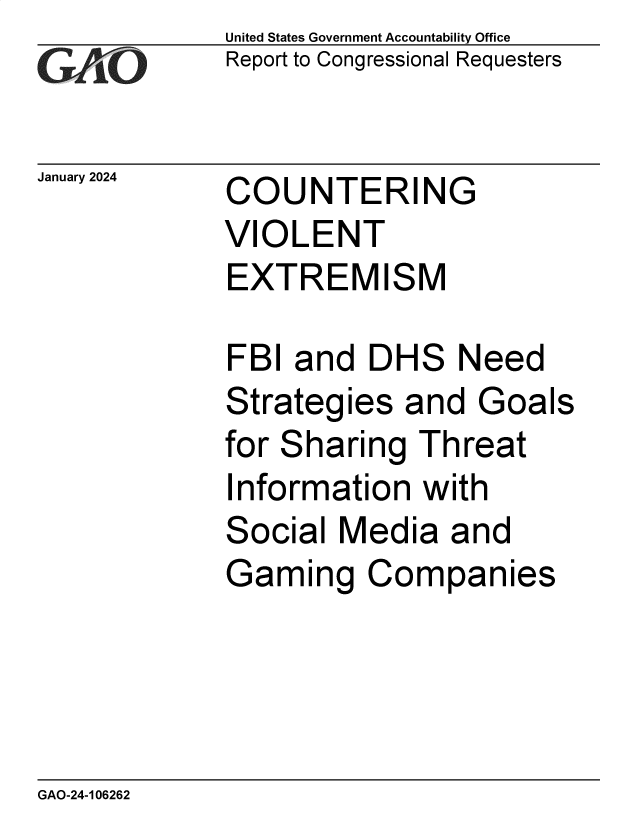 handle is hein.gao/gaopyf0001 and id is 1 raw text is: United States Government Accountability Office
Report to Congressional Requesters


January 2024


COUNTERING
VIOLENT
EXTREMISM


FBI  and  DHS   Need
Strategies  and  Goals
for Sharing  Threat
Information  with
Social  Media  and
Gaming Companies


GAO-24-106262


