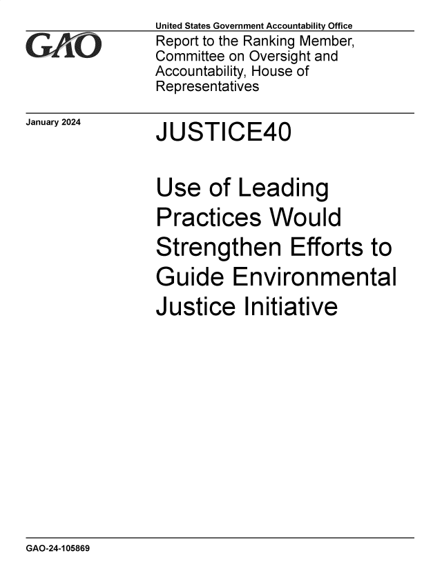 handle is hein.gao/gaopyh0001 and id is 1 raw text is: United States Government Accountability Office
Report to the Ranking Member,
Committee on Oversight and
Accountability, House of
Representatives


January 2024


JUSTICE40


Use   of  Leading

Practices Would

Strengthen Efforts to

Guide Environmental

Justice Initiative


GAO-24-105869


