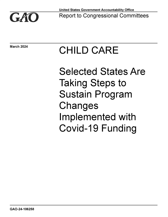 handle is hein.gao/gaopyv0001 and id is 1 raw text is: United States Government Accountability Office
Report to Congressional Committees


March 2024


CHILD CARE


Selected States Are
Taking   Steps   to
Sustain   Program
Changes
Implemented with
Covid-19 Funding


GAO-24-106258


