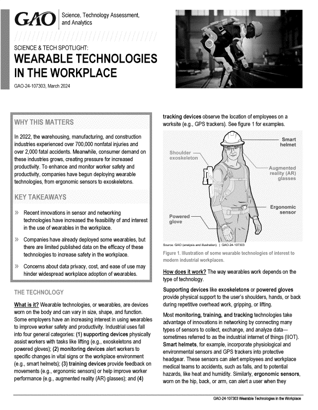 handle is hein.gao/gaopyx0001 and id is 1 raw text is: 
                    Science, Technology Assessment,
                    and Analytics



SCIENCE   & TECH  SPOTLIGHT:

WEARABLE TECHNOLOGIES

IN   THE WORKPLACE
GAO-24-107303, March 2024


In 2022, the warehousing, manufacturing, and construction
industries experienced over 700,000 nonfatal injuries and
over 2,000 fatal accidents. Meanwhile, consumer demand on
these industries grows, creating pressure for increased
productivity. To enhance and monitor worker safety and
productivity, companies have begun deploying wearable
technologies, from ergonomic sensors to exoskeletons.




    Recent innovations in sensor and networking
    technologies have increased the feasibility of and interest
    in the use of wearables in the workplace.

    Companies  have already deployed some wearables, but
    there are limited published data on the efficacy of these
    technologies to increase safety in the workplace.

    Concerns about data privacy, cost, and ease of use may
    hinder widespread workplace adoption of wearables.




What  is it? Wearable technologies, or wearables, are devices
worn on the body and can vary in size, shape, and function.
Some  employers have an increasing interest in using wearables
to improve worker safety and productivity. Industrial uses fall
into four general categories: (1) supporting devices physically
assist workers with tasks like lifting (e.g., exoskeletons and
powered gloves); (2) monitoring devices alert workers to
specific changes in vital signs or the workplace environment
(e.g., smart helmets); (3) training devices provide feedback on
movements  (e.g., ergonomic sensors) or help improve worker
performance (e.g., augmented reality (AR) glasses); and (4)


tracking devices observe the location of employees on a
worksite (e.g., GPS trackers). See figure 1 for examples.


Source: GAO (aaysis and Ilus ra ). I GAO -24-107303


How  does it work? The way wearables work depends on the
type of technology.
Supporting devices like exoskeletons or powered gloves
provide physical support to the user's shoulders, hands, or back
during repetitive overhead work, gripping, or lifting.
Most monitoring, training, and tracking technologies take
advantage of innovations in networking by connecting many
types of sensors to collect, exchange, and analyze data-
sometimes referred to as the industrial internet of things (IIOT).
Smart helmets, for example, incorporate physiological and
environmental sensors and GPS trackers into protective
headgear. These sensors can alert employees and workplace
medical teams to accidents, such as falls, and to potential
hazards, like heat and humidity. Similarly, ergonomic sensors,
worn on the hip, back, or arm, can alert a user when they


GAO-24-107303 Wearable Technologies in the Workplace


