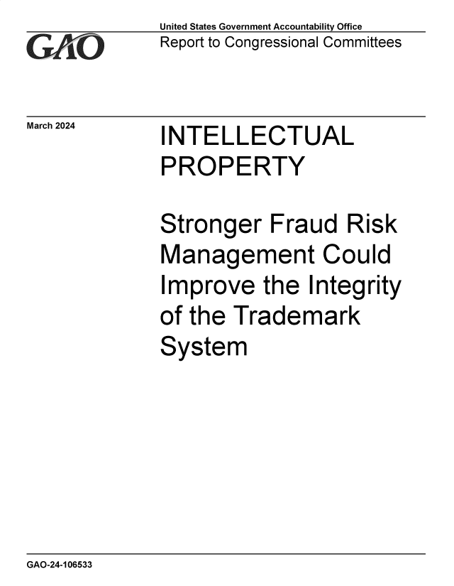 handle is hein.gao/gaoqaf0001 and id is 1 raw text is: United States Government Accountability Office
Report to Congressional Committees


March 2024


INTELLECTUAL
PROPERTY


Stronger   Fraud   Risk
Management Could
Improve   the  Integrity
of the Trademark
System


GAO-24-106533


