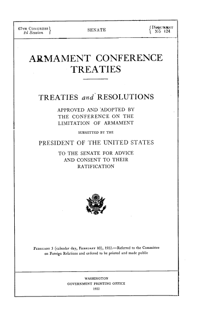 handle is hein.hoil/amtcfcets0001 and id is 1 raw text is: 



67TH CONGRESSl        SENATE                N] 124





   ARMAMENT CONFERENCE

                 TREATIES




       TREATIES and RESOLUTIONS

             APPROVED AND ADOPTED  BY
             THE CONFERENCE   ON THE
             LIMITATION OF ARMAMENT
                   SUBMITTED BY THE

       PRESIDENT   OF THE  UNITED   STATES

             TO THE SENATE FOR ADVICE
               AND CONSENT TO THEIR
                   RATIFICATION















     FEBRUARY 3 (calendar day, FEBRUARY 10), 1922.-Referred to the Committee
        on Foreign Relations and ordered to be printed and made public


      WASHINGTON
GOVERNMENT PRINTING OFFICE
        1922


