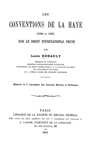 handle is hein.hoil/cdlysl0001 and id is 1 raw text is: 




LES


CONVENTIONS DE LA HAYE


                    (1896 ET 1902)


       SUR  LE  DROIT  INTERNATIONAL PRIVÉ


                         PAR

                Louis   RENAULT

                   MEMBRE DE L'INSTITUT
             MINISTRE PLÉNIPOTENTIAIRE HONORAIRE
     PROFESSEUR DE DROIT INTERNATIONAL A LA FACULTÉ DE DROIT
                 DE L'UNIVERSITÉ DE PARIS
           ET A L'ÉCOLE LIBRE DES SCIENCES POLITIQUES




   Mémoire lu à l'Académie des Sciences. Morales et Politiques









                      PARIS
   LIBRAIRIE DE LA  SOCIÉTÉ DU  RECUEIL GÉNÉRAL
DES LOIS ET DES ARRÊTS  ET DU a JOURNAL  DU PALAIS >
        L. LAROSE, DIRECTEUR DE LA LIBRAIRIE
                  22, RUE SOUFFLOT, 22


1903



