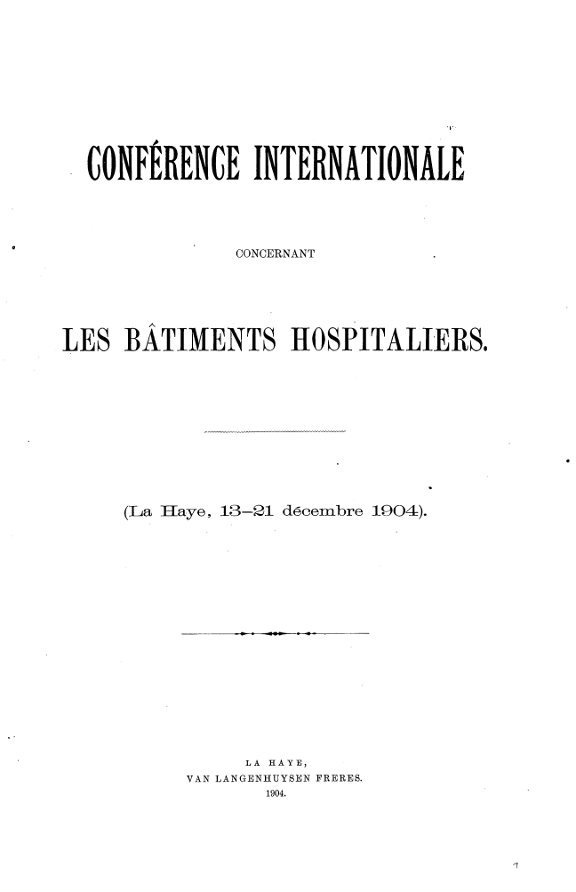 handle is hein.hoil/conicb0001 and id is 1 raw text is: CONFERENCE INTERNATIONALE
CONCERNANT
LES BATIMENTS HOSPITALIERS.
(La IIaye, 13-21 d6cembre 1904).

LA HAYE,
VAN LANGENHUYSEN FRERES.
1904.


