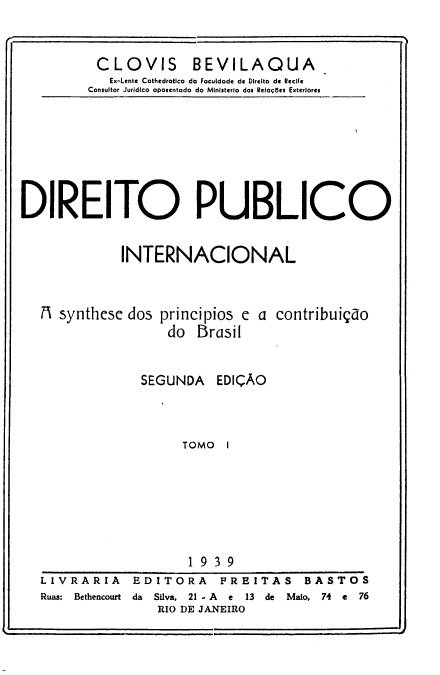 handle is hein.hoil/dopoicl0001 and id is 1 raw text is: 


CLOVIS BEVILAQUA
   ix-Lente Cothedratico do Faculdade de Direito de ReciFe
Consultor Jurídico aposentado do Ministerio dos Reloç8es Exteriores


DIREITO PUBLICO


             INTERNACIONAL


M synthese


dos principios e a contribuiçao
     do Brasil


  SEGUNDA EDIÇÃO



       TOMO 1







       1939


LIVRARIA    EDITORA     FREITAS BASTOS
Ruas:  Bethencourt  da  Silva,  21 - A  e  13  de  Maio,  74  e  76
               RIO DE JANEIRO


o-


