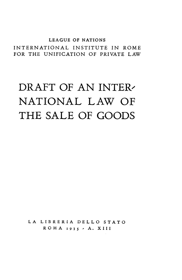 handle is hein.hoil/drintsago0001 and id is 1 raw text is: ï»¿LEAGUE OF NATIONS

INTERNATIONAL

INSTITUTE IN ROME

FOR THE

UNIFICATION

OF PRIVATE LAW

DRAFT OF AN INTER/

NATIONAL L
THE SALE OF

AW

OF

GOODS

LA LIBRERIA DELLO STATO
ROMA 1935 - A. XIII


