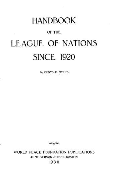 handle is hein.hoil/hbotlon0001 and id is 1 raw text is: 



       HANDBOOK

            OF THE


LEAGUE OF NATIONS


       SINCE 1920


         By DENYS P. MYERS


















 WORLD PEACE FOUNDATION PUBLICATIONS
      40 MT. VERNON STREET, BOSTON
            1930


