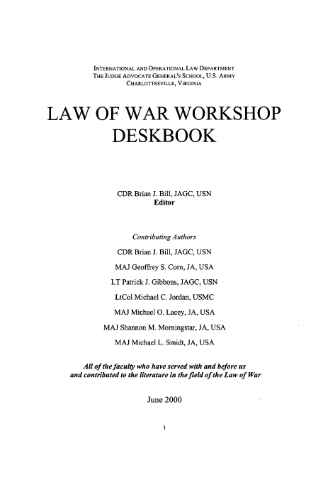handle is hein.hoil/lwwd0001 and id is 1 raw text is: INTERNATIONAL AND OPERATIONAL LAW DEPARTMENT
THE JUDGE ADVOCATE GENERAL'S SCHOOL, U.S. ARMY
CHARLOTTESVILLE, VIRGINIA
LAW OF WAR WORKSHOP
DESKBOOK
CDR Brian J. Bill, JAGC, USN
Editor
Contributing Authors
CDR Brian J. Bill, JAGC, USN
MAJ Geoffrey S. Corn, JA, USA
LT Patrick J. Gibbons, JAGC, USN
LtCol Michael C. Jordan, USMC
MAJ Michael 0. Lacey, JA, USA
MAJ Shannon M. Morningstar, JA, USA
MAJ Michael L. Smidt, JA, USA
All of the faculty who have served with and before us
and contributed to the literature in the field of the Law of War
June 2000


