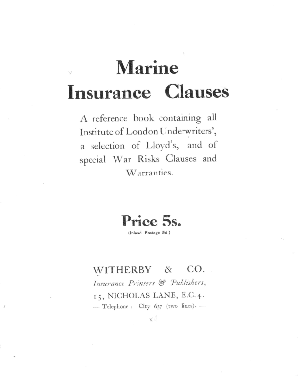 handle is hein.hoil/micrba0001 and id is 1 raw text is: 





          Marine

Insurance Clauses

   A reference book containing all
   Institute of London Underwriters',
   a selection of Lloyd's, and of
   special War Risks Clauses and
            Warranties.




            Price   5s.
            (Inland Postage 5d.)



     WITHERBY        &   CO.
     Insurance Printers & 'Publishers,
     15, NICHOLAS LANE, E.C.4..
     - Telephone :  City 637 (two lines). -


