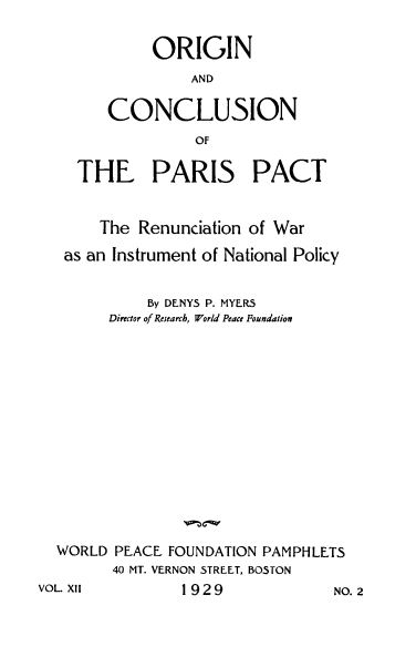 handle is hein.hoil/ocppr0001 and id is 1 raw text is: 


           ORIGIN
               AND


      CONCLUSION
                OF

  THE PARIS PACT



     The Renunciation of War

 as an Instrument of National Policy


          By DENYS P. MYERS
      Director of Research, World Peace Foundation
















WORLD  PEACE FOUNDATION PAMPHLETS
      40 MT. VERNON STREET, BOSTON
L XII         1929             NC


vo


. 2


