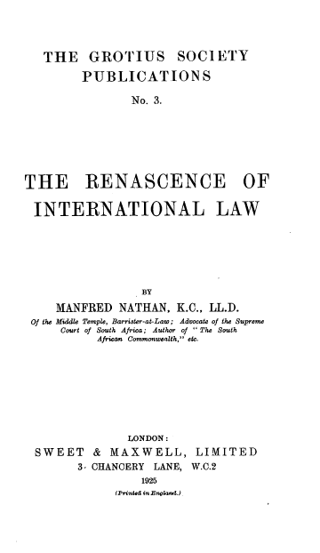 handle is hein.hoil/renintl0001 and id is 1 raw text is: THE GROTIUS

SOCI ETY

PUBLICATIONS
No. 3.
THE RENASCENCE OF
INTERNATIONAL LAW
BY
MANFRED NATHAN, K.C., LL.D.
Of the Middle Temple, Barrister-at-Law; Advocate of the Supreme
Court of South Africa; Author of  The South
African Commonwealth, etc.

LONDON:
SWEET & MAXWELL,
3, CHANCERY LANE,
1925
(Printed in England.)

LIMITED
W.C.2


