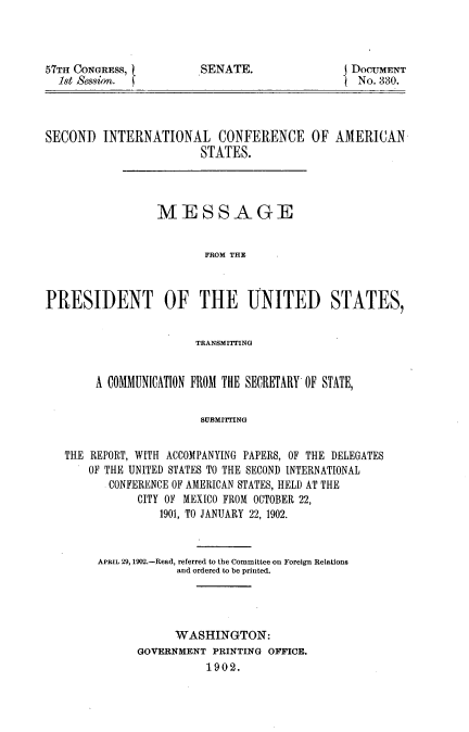 handle is hein.hoil/sicasm0001 and id is 1 raw text is: 




57TH CONGRESS,
  1st Sessin.


SENATE.


DOCUMENT
No. 330.


SECOND   INTERNATIONAL CONFERENCE OF AMERICAN
                        STATES.




                 MESSAGE


                         FROM THE



PRESIDENT OF THE UNITED STATES,


                       TRANSMITTING


        A COMMUNICATION FROM THE SECRETARY OF STATE,


                        SUBMITT'ING


   THE REPORT, WITH ACCOMPANYING PAPERS, OF THE DELEGATES
       OF THE UNITED STATES TO THE SECOND INTERNATIONAL
          CONFERENCE OF AMERICAN STATES, HELD AT THE
              CITY OF MEXICO FROM OCTOBER 22,
                  1901, TO JANUARY 22, 1902.


APRIL 29, 1902.-Read, referred to the Committee on Foreign Relations
            and ordered to be printed.




            WASHINGTON:
      GOVERNMENT  PRINTING OFFICE.
                 1902.


