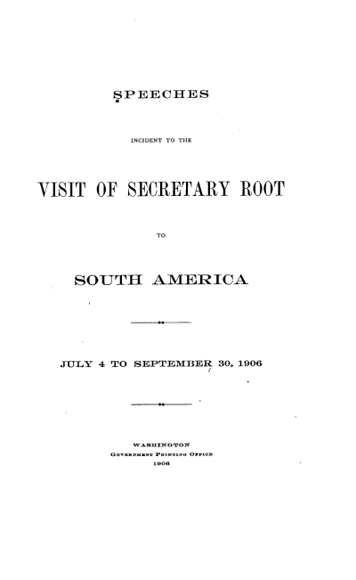 handle is hein.hoil/sivsrs0001 and id is 1 raw text is: 











          SPEECHES





            INCIDENT TO THE






VISIT  OF  SECRETARY ROOT




               TO


SOUTH


AMERICA


JULY 4 TO SEPTEMBER 30, 1906










         WASHINGTON
      GOVnMNT PRINTINO OrYxCE
            1906


