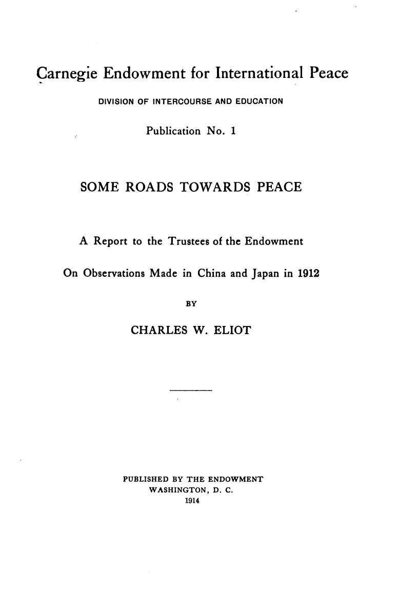 handle is hein.hoil/srtpr0001 and id is 1 raw text is: 




Carnegie   Endowment for International


Peace


DIVISION OF INTERCOURSE AND EDUCATION


Publication No.


1


SOME


ROADS


TOWARDS PEACE


A Report to the Trustees of the Endowment


On Observations Made in


BY


CHARLES


PUBLISHED BY THE ENDOWMENT
    WASHINGTON, D. C.
          1914


China and Japan in 1912


W. ELIOT


