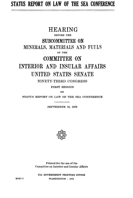 handle is hein.hoil/starpsea0001 and id is 1 raw text is: STATUS REPORT ON LAW OF THE SEA CONFERENCE

HEARING
BEFORE THE
SUBCOMMITTEE ON
MINERALS, MATERIALS AND FUELS
OF THE
COMMITTEE ON
INTERIOR AND INSULAR AFFAIRS
UNITED STATES SENATE
NINETY-THIRD CONGRESS
FIRST SESSION
ON
STATUS REPORT ON LAW OF THE SEA CONFERENCE

23-3170

SEPTEMBER 19, 1973
Printed for the use of the
Committee on Interior and Insular Affairs
U.S. GOVERNMENT PhINTING OFFICE
WASHINGTON : 1973



