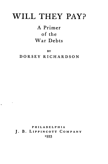 handle is hein.hoil/wtppw0001 and id is 1 raw text is: 


WILL THEY PAY?

       A Primer
         of the
       War Debts

          BY


DORSEY


RICHARDSON


     PHILADELPHIA
J. B. LIPPINCOTT COMPANY
         1933


