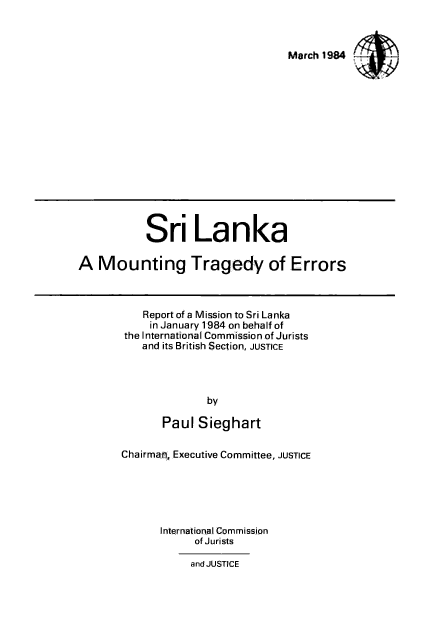 handle is hein.icj/srlmter0001 and id is 1 raw text is: 

March 1984


           Sri Lanka
A Mounting Tragedy of Errors


    Report of a Mission to Sri Lanka
    in January 1984 on behalf of
the International Commission of Jurists
   and its British Section, JUSTICE


              by
       Paul Sieghart
Chairman, Executive Committee, JUSTICE


      International Commission
            of Jurists
            and JUSTICE


