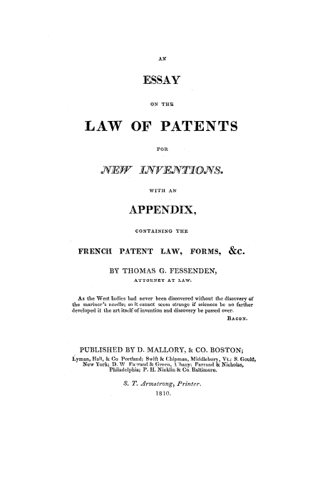 handle is hein.intprop/aelop0001 and id is 1 raw text is: ESSAY
ON THE
LAW OF PATENTS
:FOR
.A7VE       IXTDNTIOTS.
WITH AN
APPENDIX,
CONTAINING THE
FRENCH PATENT LAW, FORMS, &C.
BY THOMAS G. FESSENDEN,
ATTORNEY AT LAW.
As the West Indies had never been discovered without the discovery of
the mariner's needle; so it cannot seem strange if sciences be no farther
developed it the art itself of invention and discovery be passed over.
BA CON.
PUBLISHED BY D. MALLORY, & CO. BOSTON;
Lyman, Hall, k Co Portland; Swift k Chipman, Middlebury, Vt.; S. Gould,
New York; D. W Fa rand 8z Green, \'bany; Farrand & Nicholas,
Philadelphia; P. H1. Nicklin 8 Co. Baltimore.
8. T. Jrmstrong, Printer.
1810.



