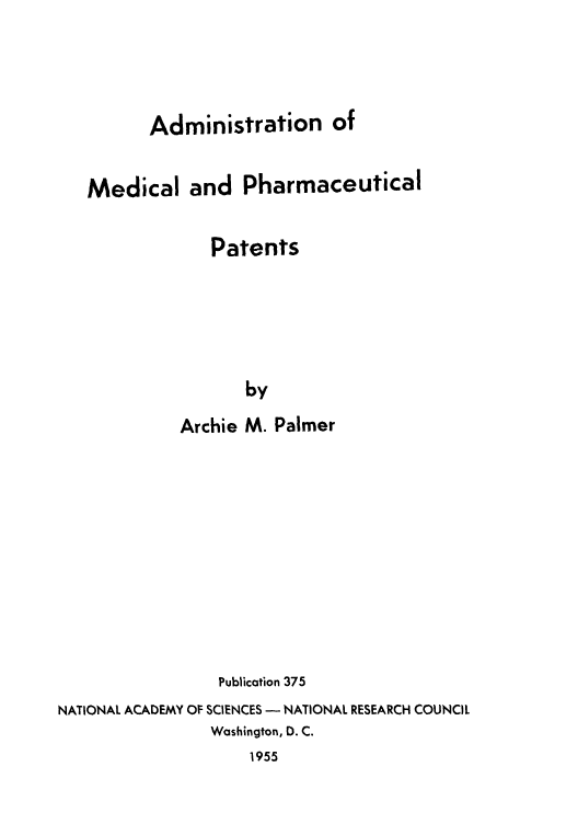 handle is hein.intprop/amdiphap0001 and id is 1 raw text is: Administration of
Medical and Pharmaceutical
Patents
by
Archie M. Palmer

Publication 375
NATIONAL ACADEMY OF SCIENCES - NATIONAL RESEARCH COUNCIL
Washington, D. C.
1955



