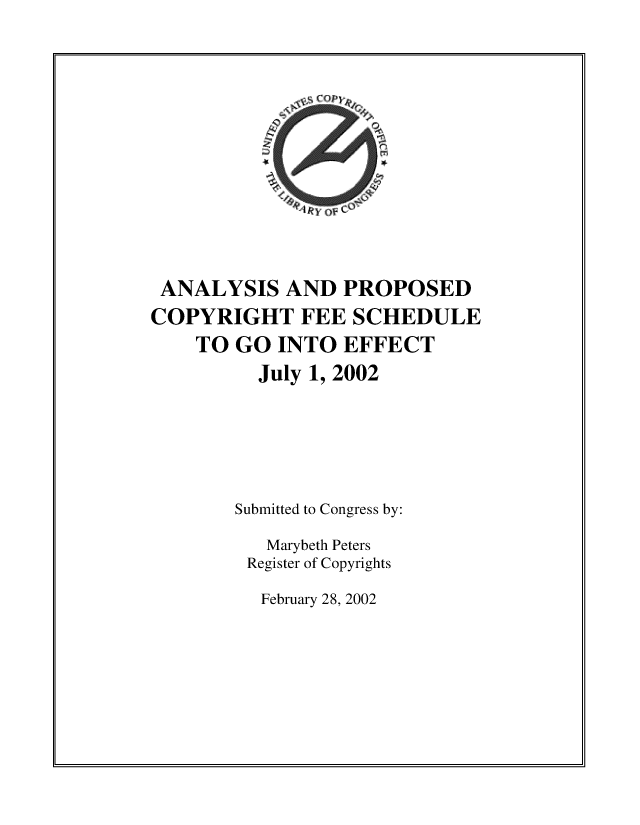 handle is hein.intprop/anpcofes0001 and id is 1 raw text is: 












ANALYSIS AND PROPOSED
COPYRIGHT FEE SCHEDULE
    TO  GO  INTO  EFFECT
          July 1, 2002





        Submitted to Congress by:

           Marybeth Peters
         Register of Copyrights


February 28, 2002


