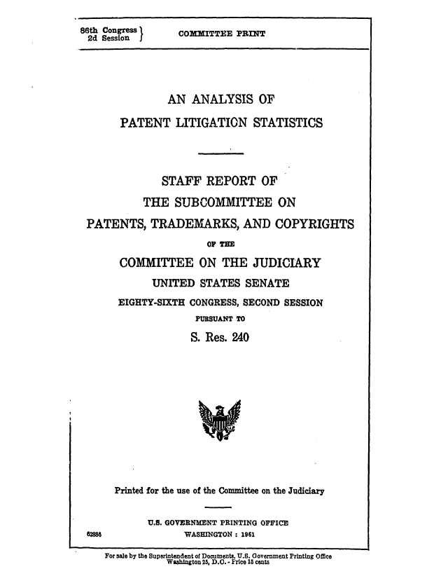 handle is hein.intprop/aplitst0001 and id is 1 raw text is: 86th Congress I
2d Session I

COMMITTEE PRINT

AN ANALYSIS OF
PATENT LITIGATION STATISTICS
STAFF REPORT OF
THE SUBCOMMITTEE ON
PATENTS, TRADEMARKS, AND COPYRIGHTS
OF THE
COMMITTEE ON THE JUDICIARY
UNITED STATES SENATE
EIGHTY-SIXTH CONGRESS, SECOND SESSION
PURSUANT TO
S. Res. 240

Printed for the use of the Committee on the Judiciary
U.S. GOVERNMENT PRINTING OFFICE
WASHINGTON : 1961

For sale by the Superintendent of Documents, U.S. Government Printing Office
W&ah'n ton 25, D.C. - Price 15 cents


