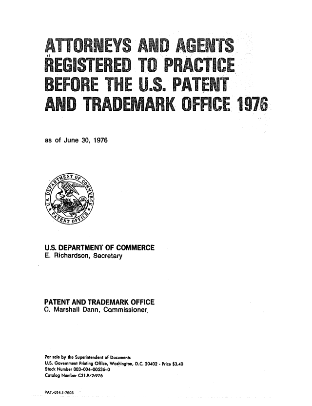 handle is hein.intprop/attag0001 and id is 1 raw text is: REM STEREO TCO PRACTICE
BEFORE rTHE U.Sm PARENT0
AND TRADEMARK OFFICE: 1976
as of June 30, 1976

U.S. DEPARTMENT OF COMMERCE
E. Richardson, Secretary
PATENT AND TRADEMARK OFFICE
C. Marshall Dann, Commissioner
For sale by the Superintendent of Documents
U.S. Government Printing Office, Washington, D.C. 20402 - Price $3.40
Stock Number 003-004-00536-0
Catalog Number C21.9/2t976

PAT.-014.1-7608


