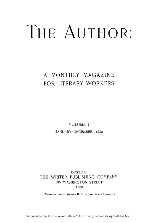 handle is hein.intprop/autmml0001 and id is 1 raw text is: THE AUTHOR:
A MONTHLY MAGAZINE
FOR LITERARY WORKERS
VOLUME I
JANUARY-DECEMBER, 1889
BOSTON:
THE WRITER PUBLISHING COMPANY
I86 WASHINGTON STREET
1889
[COPYRIGHT, I890, B' WILLIAM H. HILLS. ALL RIGHTS RESERVED.]

Reproduction by Permission of Buffalo & Erie County Public Library Buffalo# NY


