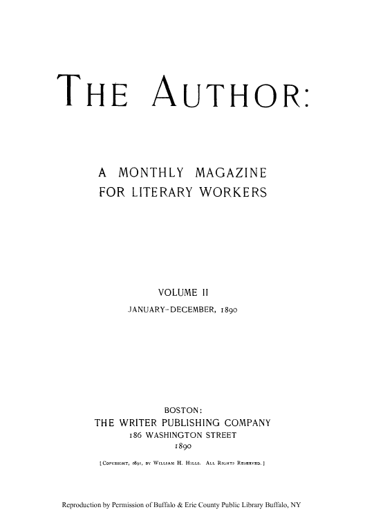 handle is hein.intprop/autmml0002 and id is 1 raw text is: THE AUTHOR:
A  MONTHLY      MAGAZINE
FOR LITERARY WORKERS
VOLUME II
JANUARY-DECEMBER, i89o
BOSTON:
THE WRITER PUBLISHING COMPANY
186 WASHINGTON STREET
1890
[COPYRIGHT, r.S9, BY WILLIAM  II. HILLS.  ALL RIGHTs RESERVED. ]

Reproduction by Permission of Buffalo & Erie County Public Library Buffalo, NY


