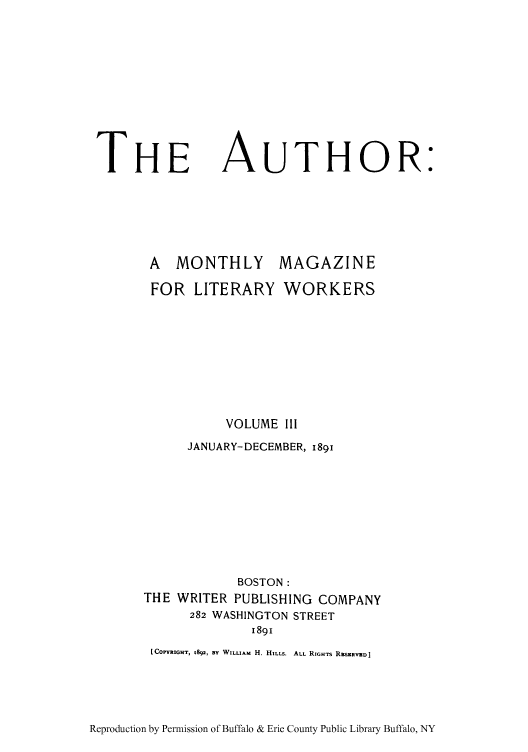 handle is hein.intprop/autmml0003 and id is 1 raw text is: THE AUTHOR:
A  MONTHLY     MAGAZINE
FOR LITERARY WORKERS
VOLUME III
JANUARY-DECEMBER, 189i
BOSTON:
THE WRITER PUBLISHING COMPANY
282 WASHINGTON STREET
189i
[COPYRIGHT, 1892, BY WILLIAM H. HILLS. ALL RIGHTS RSERRVED]

Reproduction by Permission of Buffalo & Erie County Public Library Buffalo, NY


