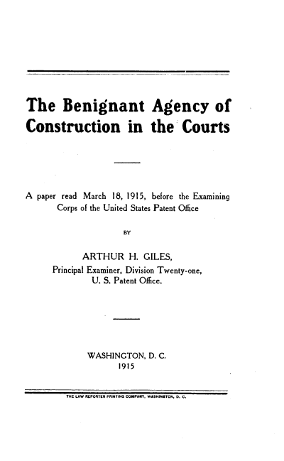 handle is hein.intprop/bagcc0001 and id is 1 raw text is: The Benignant Agency of
Construction in the Courts
A paper read March 18, 1915, before the Examining
Corps of the United States Patent Office
BY
ARTHUR H. GILES,
Principal Examiner, Division Twenty-one,
U. S. Patent Office.

WASHINGTON, D. C.
1915

THE LAW REPORTER PRINTING COMPAY, WASHINGTON, D. C.


