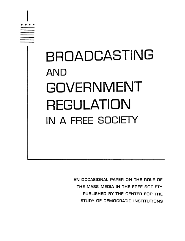 handle is hein.intprop/broreg0001 and id is 1 raw text is: I
BROADCASTING
AND
GOVERNMENT
REGULATION
IN A FREE SOCIETY
AN OCCASIONAL PAPER ON THE ROLE OF
THE MASS MEDIA IN THE FREE SOCIETY
PUBLISHED BY THE CENTER FOR THE
STUDY OF DEMOCRATIC INSTITUTIONS


