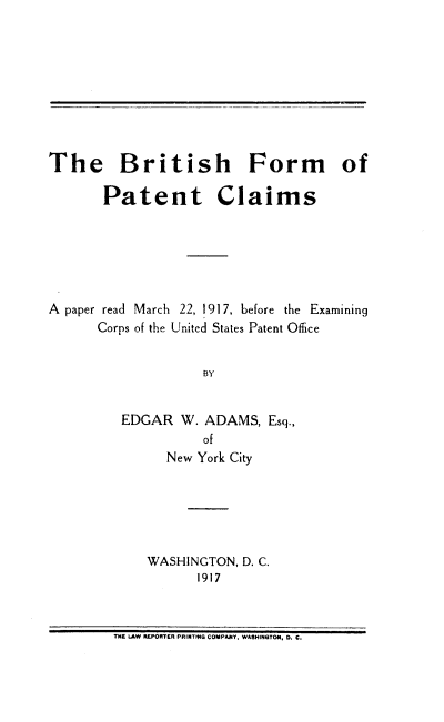 handle is hein.intprop/brtpc0001 and id is 1 raw text is: The British Form of
Patent Claims
A paper read March 22, 1917, before the Examining
Corps of the United States Patent Office
BY
EDGAR W. ADAMS, Esq.,
of
New York City

WASHINGTON, D. C.
1917

THE LAW REPORTER PRINTNG COMPANY, WASHINGTON, 0. C.


