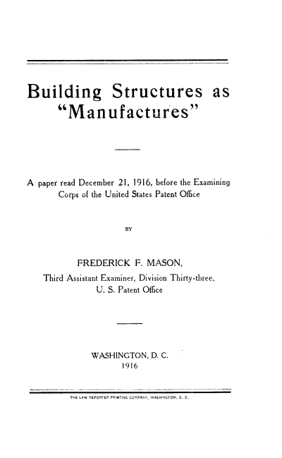 handle is hein.intprop/bstrc0001 and id is 1 raw text is: Building Structures as
Manufactures
A paper read December 21, 1916, before the Examining
Corps of the United States Patent Office
BY
FREDERICK F. MASON,
Third Assistant Examiner, Division Thirty-three,
U. S. Patent Office

WASHINGTON, D. C.
1916

THE LAW REPORTEP PRINTING CCPANY, WASHINGTON, D. C.


