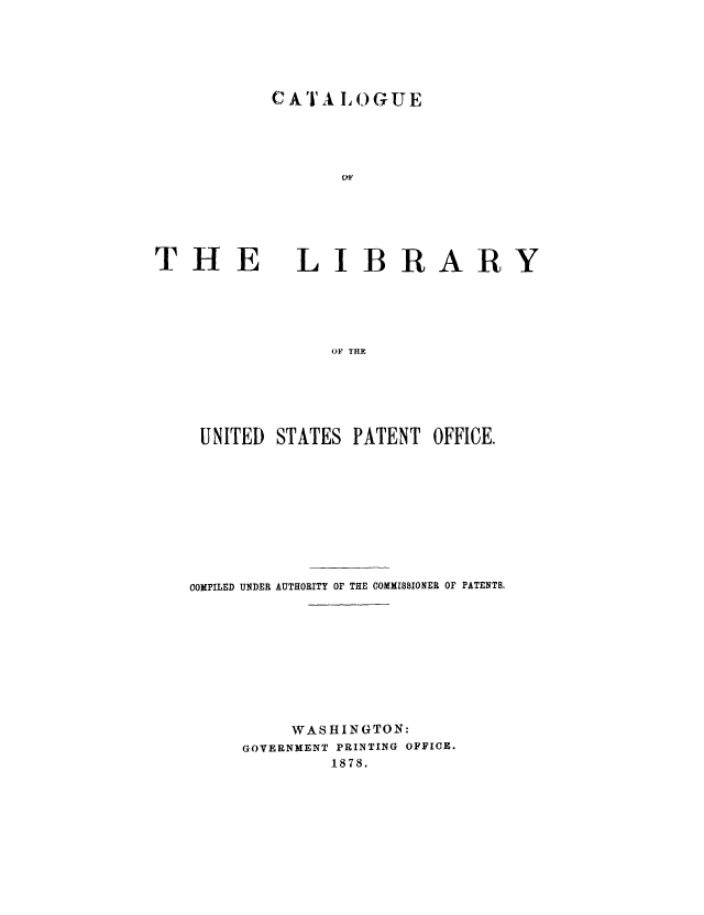 handle is hein.intprop/calipcp0001 and id is 1 raw text is: CAJ A L 0OGUE

THE

LIBRARY

OF THE

UNITED    STATES PATENT        OFFICE.
COMPILED UNDER AUTHORITY OF THE COMMISSIONER OF PATENTS.
WASHINGTON:
GOVERNMENT PRINTING OFFICE.
1878.


