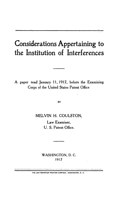 handle is hein.intprop/capit0001 and id is 1 raw text is: Considerations Appertaining to
the Institution of Interferences
A paper read January 11, 1917, before the Examining
Corps of the United States Patent Office
BY
MELVIN H. COULSTON,
Law Examiner,
U. S. Patent Office.
WASHINGTON, D. C.
1917
THE LAW REPORTER PRINTING COMPANY. WASHINGTON, D. C.


