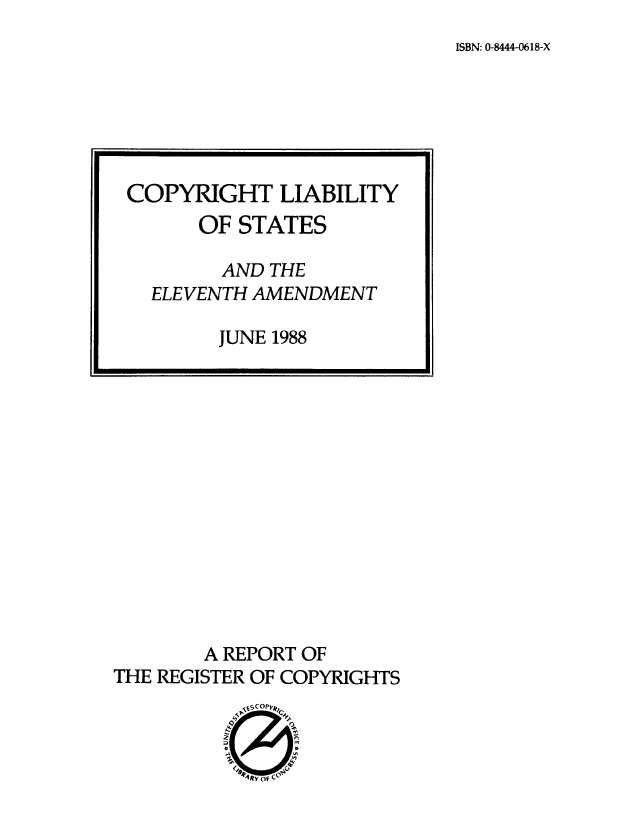 handle is hein.intprop/cliasea0001 and id is 1 raw text is: ISBN: 0-8444-0618-X

A REPORT OF
THE REGISTER OF COPYRIGHTS

COPYRIGHT LIABILITY
OF STATES
AND THE
ELEVENTH AMENDMENT
JUNE 1988


