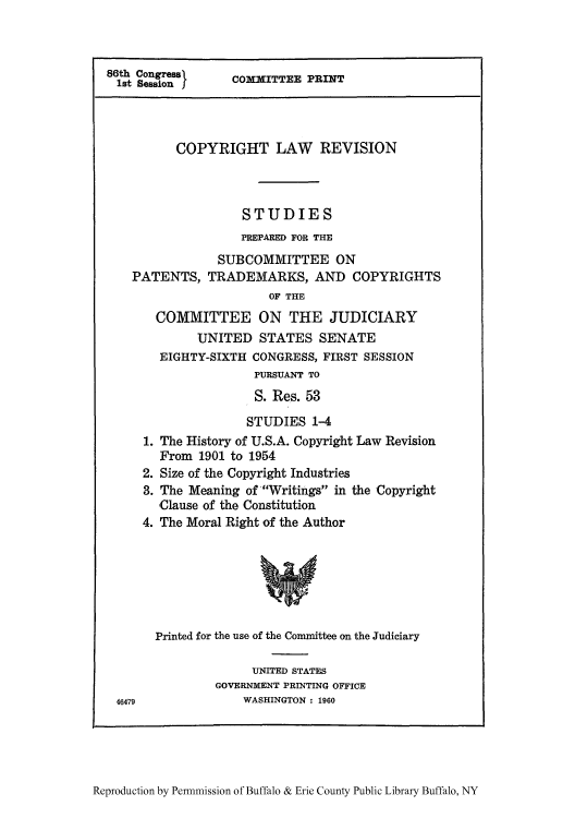 handle is hein.intprop/clrsco0001 and id is 1 raw text is: 86th Congress       COMMITTEE PRINT
COPYRIGHT LAW REVISION
STUDIES
PREPARED FOR THE
SUBCOMMITTEE ON
PATENTS, TRADEMARKS, AND COPYRIGHTS
OF THE
COMMITTEE ON THE JUDICIARY
UNITED STATES SENATE
EIGHTY-SIXTH CONGRESS, FIRST SESSION
PURSUANT TO
S. Res. 53
STUDIES 1-4
1. The History of U.S.A. Copyright Law Revision
From 1901 to 1954
2. Size of the Copyright Industries
3. The Meaning of Writings in the Copyright
Clause of the Constitution
4. The Moral Right of the Author
Printed for the use of the Committee on the Judiciary
UNITED STATES
GOVERNMENT PRINTING OFFICE
46479               WASHINGTON : 1960

Reproduction by Permnmission of Buffalo & Erie County Public Library Buffalo, NY


