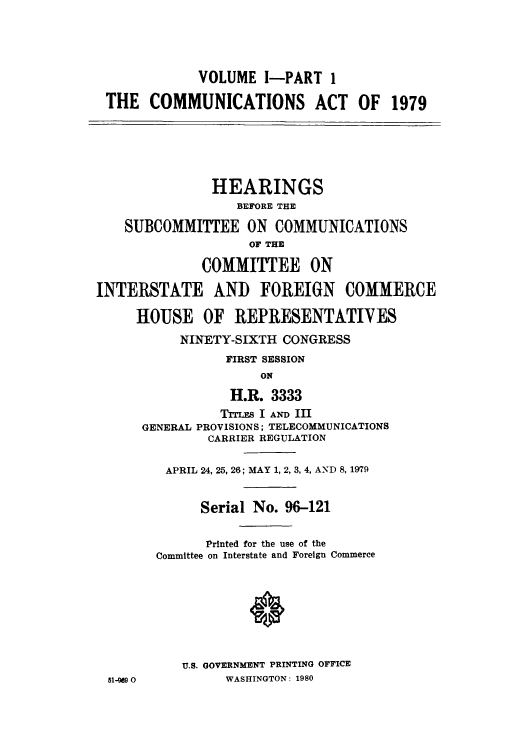 handle is hein.intprop/comact0001 and id is 1 raw text is: VOLUME I-PART 1
THE COMMUNICATIONS ACT OF 1979
HEARINGS
BEFORE THE
SUBCOMMITTEE ON COMMUNICATIONS
OF THE
COMMITTEE ON
INTERSTATE AND FOREIGN COMMERCE
HOUSE OF REPRESENTATIVES
NINETY-SIXTH CONGRESS
FIRST SESSION
ON
H.R. 3333
TrIE I AND III
GENERAL PROVISIONS; TELECOMMUNICATIONS
CARRIER REGULATION
APRIL 24, 25, 26; MAY 1, 2, 3, 4, AND 8, 179
Serial No. 96-121
Printed for the use of the
Committee on Interstate and Foreign Commerce
*
U.S. GOVERNMENT PRINTING OFFICE
51-  0         WASHINGTON: 1980



